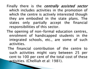 Finally there is the centrally assisted sector
which includes activities in the promotion of
which the centre is actively interested though
they are embodied in the state plans. The
states only partially accept the financial
responsibilities of this sector.
The opening of non-formal education centres,
enrolment of handicapped students in the
integrated schools, etc., are some of such
activities.
The financial contribution of the centre to
such activities might vary between 25 per
cent to 100 per cent of the total cost of these
activities. (Chelliah et al: 1981).
 