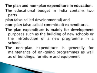 The plan and non-plan expenditure in education.
The educational budget in India contains two
parts
plan (also called developmental) and
non-plan (also called committed) expenditures.
The plan expenditure is mainly for development
purposes such as the building of new schools or
the introduction of a new programme in a
school.
The non-plan expenditure is generally for
maintenance of on-going programmes as well
as of buildings, furniture and equipment
 