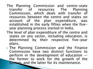 The Planning Commission and centre-state
transfer of resources The Planning
Commission, which deals with transfer of
resources between the centre and states on
account of the plan expenditure, was
established in the early fifties when the five-
year planning process started in India.
The level of plan expenditure of the centre and
states on any sector, including education, is
determined by their respective five-year
plans.
 The Planning Commission and the Finance
Commission have two distinct functions to
perform in the development of education —
the former to work for the growth of the
system, and the latter for its maintenance.
 