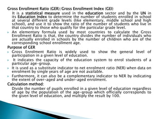 Gross Enrollment Ratio (GER)/Gross Enrollment Index (GEI)
It is a statistical measure used in the education sector and by the UN in
its Education Index to determine the number of students enrolled in school
at several different grade levels (like elementary, middle school and high
school), and use it to show the ratio of the number of students who live in
that country to those who qualify for the particular grade level.
 An elementary formula used by most countries to calculate the Gross
Enrollment Ratio is that, the country divides the number of individuals who
are actually enrolled in schools by the number of children who are of the
corresponding school enrollment age.
Purpose of GER
 Gross Enrolment Ratio is widely used to show the general level of
participation in a given level of education.
 It indicates the capacity of the education system to enrol students of a
particular age-group.
 It is used as a substitute indicator to net enrolment ratio (NER) when data on
enrolment by single years of age are not available.
 Furthermore, it can also be a complementary indicator to NER by indicating
the extent of over-aged and under-aged enrolment.
Calculation method:
Divide the number of pupils enrolled in a given level of education regardless
of age by the population of the age-group which officially corresponds to
the given level of education, and multiply the result by 100.
 
