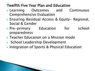 Twelfth Five Year Plan and Education
 Learning Outcomes and Continuous
Comprehensive Evaluation
 Ensuring Residual Access & Equity- Regional,
Social & Gender
 Pre-primary Education for school
preparedness
 Teacher Education on a Mission mode
 School Leadership Development
 Integration of Sports & Physical Education
 