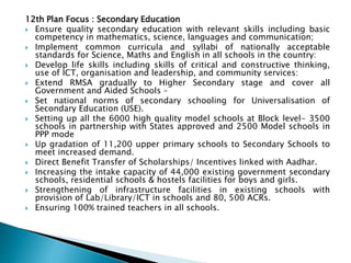 12th Plan Focus : Secondary Education
 Ensure quality secondary education with relevant skills including basic
competency in mathematics, science, languages and communication;
 Implement common curricula and syllabi of nationally acceptable
standards for Science, Maths and English in all schools in the country:
 Develop life skills including skills of critical and constructive thinking,
use of ICT, organisation and leadership, and community services:
 Extend RMSA gradually to Higher Secondary stage and cover all
Government and Aided Schools –
 Set national norms of secondary schooling for Universalisation of
Secondary Education (USE).
 Setting up all the 6000 high quality model schools at Block level- 3500
schools in partnership with States approved and 2500 Model schools in
PPP mode
 Up gradation of 11,200 upper primary schools to Secondary Schools to
meet increased demand.
 Direct Benefit Transfer of Scholarships/ Incentives linked with Aadhar.
 Increasing the intake capacity of 44,000 existing government secondary
schools, residential schools & hostels facilities for boys and girls.
 Strengthening of infrastructure facilities in existing schools with
provision of Lab/Library/ICT in schools and 80, 500 ACRs.
 Ensuring 100% trained teachers in all schools.
 