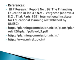  References:
 Ш Р Research Report No . 92 The Financing
Education in India : N.V . Varghese Jandhyala
B.G . Tilak Paris 1991 International Institute
for Educational Planning (established by
UNESC)
 http://planningcommission.nic.in/plans/plan
rel/12thplan/pdf/vol_3.pdf
 http://planningcommission.nic.in/
 http://www.mhrd.gov.in/
 