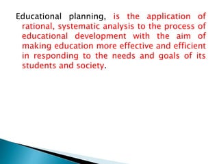 Educational planning, is the application of
rational, systematic analysis to the process of
educational development with the aim of
making education more effective and efficient
in responding to the needs and goals of its
students and society.
 