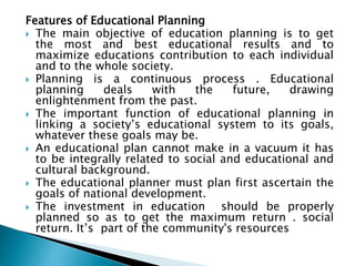 Features of Educational Planning
 The main objective of education planning is to get
the most and best educational results and to
maximize educations contribution to each individual
and to the whole society.
 Planning is a continuous process . Educational
planning deals with the future, drawing
enlightenment from the past.
 The important function of educational planning in
linking a society’s educational system to its goals,
whatever these goals may be.
 An educational plan cannot make in a vacuum it has
to be integrally related to social and educational and
cultural background.
 The educational planner must plan first ascertain the
goals of national development.
 The investment in education should be properly
planned so as to get the maximum return . social
return. It’s part of the community's resources
 