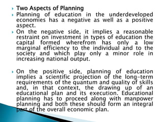  Two Aspects of Planning
 Planning of education in the underdeveloped
economies has a negative as well as a positive
aspect.
 On the negative side, it implies a reasonable
restraint on investment in types of education the
capital formed wherefrom has only a low
marginal efficiency to the individual and to the
society and which play only a minor role in
increasing national output.
 On the positive side, planning of education
implies a scientific projection of the long-term
requirements of the quantum and quality of skills
and, in that context, the drawing up of an
educational plan and its execution. Educational
planning has to proceed along with manpower
planning and both these should form an integral
part of the overall economic plan.
 