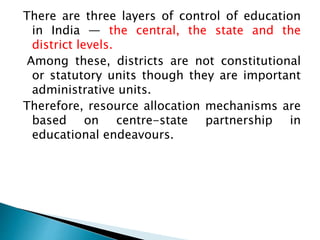 There are three layers of control of education
in India — the central, the state and the
district levels.
Among these, districts are not constitutional
or statutory units though they are important
administrative units.
Therefore, resource allocation mechanisms are
based on centre-state partnership in
educational endeavours.
 
