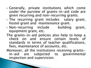  Generally, private institutions which come
under the purview of grants-in-aid code are
given recurring and non-recurring grants.
 The recurring grant includes salary grant,
hostel grant and maintenance grant.
 Non-recurring include building grant,
equipment grant, etc.
The grants-in-aid policies also help to keep a
check on and ensure certain levels of
standards in terms of teacher qualifications,
fees, maintenance of accounts, etc.
Moreover, all the institutions receiving grants-
in-aid are subjected to governmental
inspection and supervision.
 