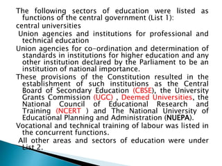 The following sectors of education were listed as
functions of the central government (List 1):
central universities
Union agencies and institutions for professional and
technical education
Union agencies for co-ordination and determination of
standards in institutions for higher education and any
other institution declared by the Parliament to be an
institution of national importance.
These provisions of the Constitution resulted in the
establishment of such institutions as the Central
Board of Secondary Education (CBSE), the University
Grants Commission (UGC) , Deemed Universities, the
National Council of Educational Research and
Training (NCERT ) and The National University of
Educational Planning and Administration (NUEPA).
Vocational and technical training of labour was listed in
the concurrent functions.
All other areas and sectors of education were under
List 2.
 