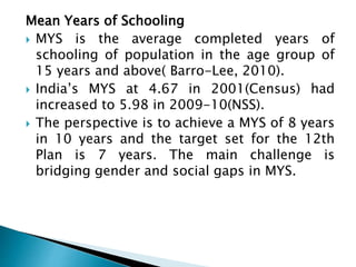 Mean Years of Schooling
 MYS is the average completed years of
schooling of population in the age group of
15 years and above( Barro-Lee, 2010).
 India’s MYS at 4.67 in 2001(Census) had
increased to 5.98 in 2009-10(NSS).
 The perspective is to achieve a MYS of 8 years
in 10 years and the target set for the 12th
Plan is 7 years. The main challenge is
bridging gender and social gaps in MYS.
 