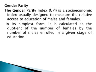 Gender Parity
The Gender Parity Index (GPI) is a socioeconomic
index usually designed to measure the relative
access to education of males and females.
In its simplest form, it is calculated as the
quotient of the number of females by the
number of males enrolled in a given stage of
education.
 