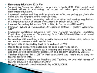  Elementary Education 12th Plan
 Support to States for children in private schools (RTE 25% quota) and
focused efforts in enhancing the access of urban poor children to
elementary education.
 Improved teacher training with emphasis on effective pedagogy given the
multi age, multi grade, multi level contexts.
 Governance reforms promoting school education and easing regulations
that impede growth of private investments in school education.
 Increase Secondary Education GER to 90%, Sr. Secondary GER to 65%
 Common syllabi & Examination/Assessment Reforms, Quality Assurance
&TET
 Revamped vocational education with new National Vocational Education
Curriculum Framework- Competency based Modules-Mobility- and linked
with sector skill councils.
 Partnership with employers who provide trainers and internships, advice on
curricula, assessment and certification
 Dropout rate at secondary level to be reduced < 25%
 Strong focus on learning outcomes for good quality education.
 Ensuring all children acquire basic reading and numeracy skills by Class 2
and skills of critical thinking, expression and problem solving by Class 5.
 Teacher Eligibility Tests (TETs) institutionalized and made mandatory for
teacher recruitments.
 Launch National Mission on Teachers and Teaching to deal with issues of
teacher education in a holistic manner.
 Periodic review of school textbooks by NCERT/SCERT.
 