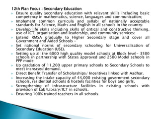 12th Plan Focus : Secondary Education
 Ensure quality secondary education with relevant skills including basic
competency in mathematics, science, languages and communication;
 Implement common curricula and syllabi of nationally acceptable
standards for Science, Maths and English in all schools in the country:
 Develop life skills including skills of critical and constructive thinking,
use of ICT, organisation and leadership, and community services:
 Extend RMSA gradually to Higher Secondary stage and cover all
Government and Aided Schools –
 Set national norms of secondary schooling for Universalisation of
Secondary Education (USE).
 Setting up all the 6000 high quality model schools at Block level- 3500
schools in partnership with States approved and 2500 Model schools in
PPP mode
 Up gradation of 11,200 upper primary schools to Secondary Schools to
meet increased demand.
 Direct Benefit Transfer of Scholarships/ Incentives linked with Aadhar.
 Increasing the intake capacity of 44,000 existing government secondary
schools, residential schools & hostels facilities for boys and girls.
 Strengthening of infrastructure facilities in existing schools with
provision of Lab/Library/ICT in schools.
 Ensuring 100% trained teachers in all schools.
 