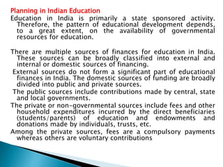 Planning in Indian Education
Education in India is primarily a state sponsored activity.
Therefore, the pattern of educational development depends,
to a great extent, on the availability of governmental
resources for education.
There are multiple sources of finances for education in India.
These sources can be broadly classified into external and
internal or domestic sources of financing.
External sources do not form a significant part of educational
finances in India. The domestic sources of funding are broadly
divided into public and private sources.
The public sources include contributions made by central, state
and local governments.
The private or non-governmental sources include fees and other
household expenditures incurred by the direct beneficiaries
(students/parents) of education and endowments and
donations made by individuals, trusts, etc.
Among the private sources, fees are a compulsory payments
whereas others are voluntary contributions
 