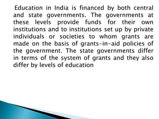 Education in India is financed by both central
and state governments. The governments at
these levels provide funds for their own
institutions and to institutions set up by private
individuals or societies to whom grants are
made on the basis of grants-in-aid policies of
the government. The state governments differ
in terms of the system of grants and they also
differ by levels of education
 