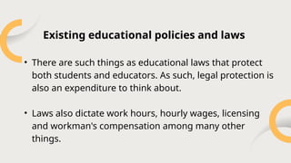 • There are such things as educational laws that protect
both students and educators. As such, legal protection is
also an expenditure to think about.
• Laws also dictate work hours, hourly wages, licensing
and workman's compensation among many other
things.
Existing educational policies and laws
 