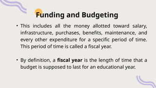 • This includes all the money allotted toward salary,
infrastructure, purchases, benefits, maintenance, and
every other expenditure for a specific period of time.
This period of time is called a fiscal year.
• By definition, a fiscal year is the length of time that a
budget is supposed to last for an educational year.
Funding and Budgeting
 