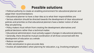 • Political authority to create an enabling environment for educational planner and
adapt their recommendations
• Educational planner to have a clear idea as to what their responsibilities are
• Serious attention should be directed towards the development of clear educational
policies and priorities so that educational planners have a better notion of what
they are planning
• Policy makers must refrain from creating the development alternatives and
political decisions rather than a technical matter.
• Educational administrators must actively support changes in educational planning.
• Generally, there should be mutual coordination of all those concerned with the
development of education as a whole
• Reduce corruption
• Public sensitization to give accurate data
• Involve all stakeholders when planning for education, e.g. Involving employers
Possible solutions
 