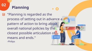 Planning
02
"Planning is regarded as the
process of setting out in advance a
pattern of action to bring about
overall national policies by the
closest possible articulation of
means and ends."
-Philips
 