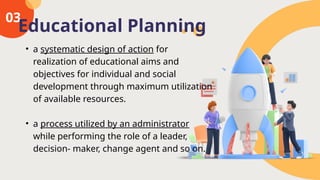 03
• a systematic design of action for
realization of educational aims and
objectives for individual and social
development through maximum utilization
of available resources.
• a process utilized by an administrator
while performing the role of a leader,
decision- maker, change agent and so on.
Educational Planning
 