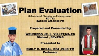 Plan Evaluation
(Educational Planning and Management)
ED 712
SAT/8:00 AM-12:00 PM
Prepared and Presented by
WELFREDO JR. L. YU,LPT,MA.ED
Student , DEV.ED.D
Presented to
EMILY C. ROSAL, DPA ,PH.D TM
Professor
UPV 07-14-18
 