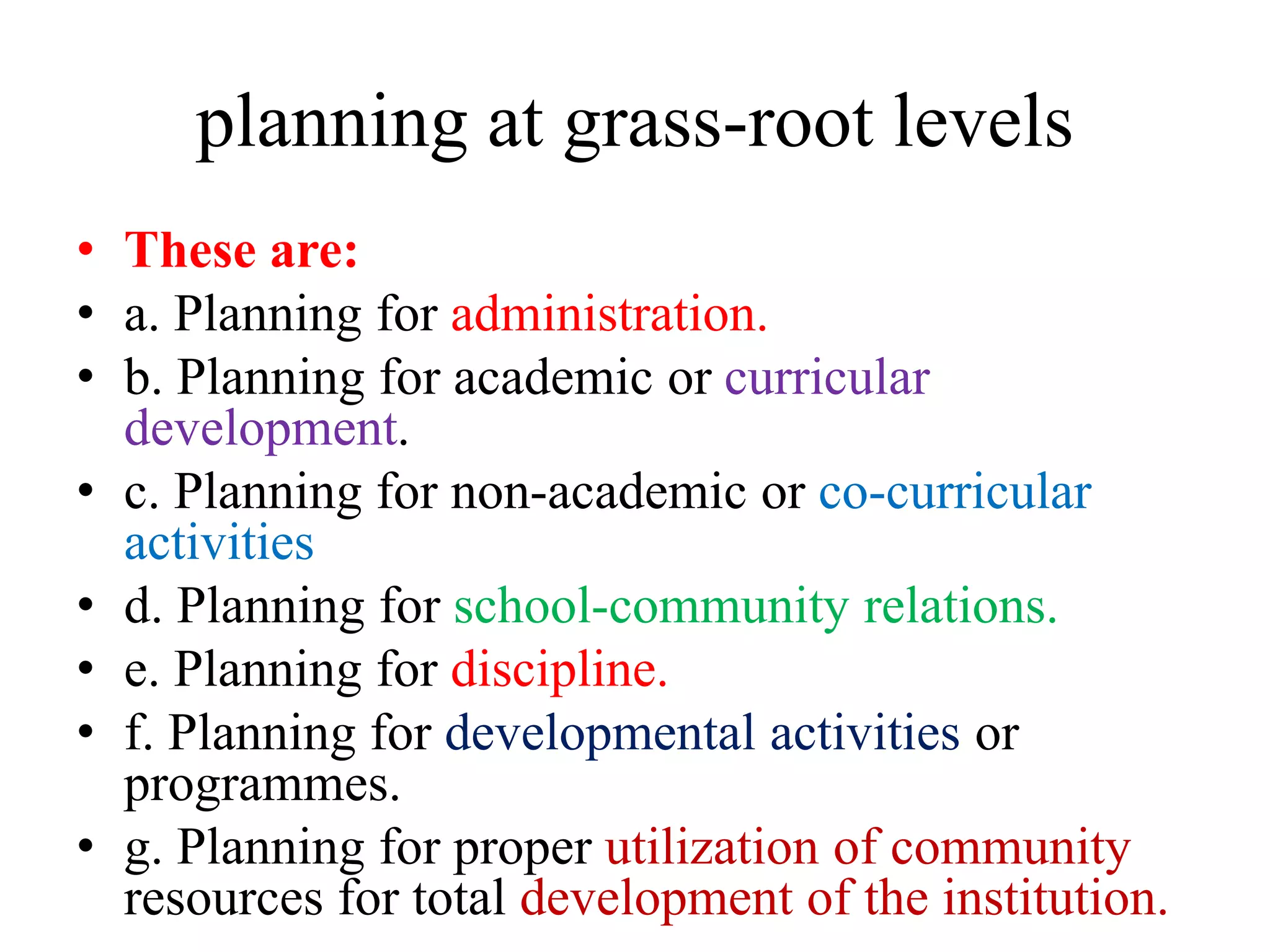 planning at grass-root levels
• These are:
• a. Planning for administration.
• b. Planning for academic or curricular
development.
• c. Planning for non-academic or co-curricular
activities
• d. Planning for school-community relations.
• e. Planning for discipline.
• f. Planning for developmental activities or
programmes.
• g. Planning for proper utilization of community
resources for total development of the institution.
 