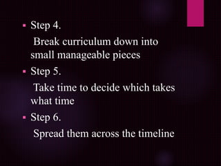  Step 4.
Break curriculum down into
small manageable pieces
 Step 5.
Take time to decide which takes
what time
 Step 6.
Spread them across the timeline
 