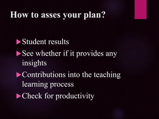 How to asses your plan?
Student results
See whether if it provides any
insights
Contributions into the teaching
learning process
Check for productivity
 
