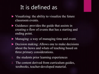 It is defined as
 Visualizing: the ability to visualize the future
classroom events.
 Guidance: provides the guide that assists in
creating o flow of events that has a starting and
ending point.
 Managing: a way of managing time and event.
 Decision making: Allows one to make decisions
about the hows and whats of teaching based on
three primary considerations.
1. the students prior learning experiences
2. The content derived from curriculum guides,
textbooks, teacher-developed material.
 