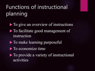 Functions of instructional
planning
 To give an overview of instructions
 To facilitate good management of
instruction
 To make learning purposeful
 To economize time
 To provide a variety of instructional
activities
 