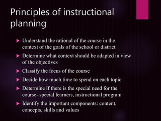 Principles of instructional
planning
 Understand the rational of the course in the
context of the goals of the school or district
 Determine what context should be adapted in view
of the objectives
 Classify the focus of the course
 Decide how much time to spend on each topic
 Determine if there is the special need for the
course- special learners, instructional program
 Identify the important components: content,
concepts, skills and values
 