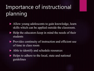 Importance of instructional
planning
 Allow young adolescents to gain knowledge, learn
skills which can be applied outside the classroom.
 Help the educators keep in mind the needs of their
students
 Provides continuity of instruction and efficient use
of time in class room
 Able to identify and schedule resources
 Helps to adhere to the local, state and national
guidelines
 