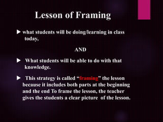 Lesson of Framing
 what students will be doing/learning in class
today,
AND
 What students will be able to do with that
knowledge.
 This strategy is called “framing” the lesson
because it includes both parts at the beginning
and the end To frame the lesson, the teacher
gives the students a clear picture of the lesson.
 
