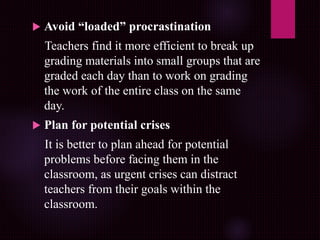  Avoid “loaded” procrastination
Teachers find it more efficient to break up
grading materials into small groups that are
graded each day than to work on grading
the work of the entire class on the same
day.
 Plan for potential crises
It is better to plan ahead for potential
problems before facing them in the
classroom, as urgent crises can distract
teachers from their goals within the
classroom.
 