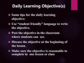Daily Learning Objective(s)
 Some tips for the daily learning
objective:
 Use “student friendly” language to write
the objective.
 Post the objective in the classroom
where students can see.
 Discuss the objective at the beginning of
the lesson.
 Make sure the objective is reasonable to
complete in one lesson or class
 