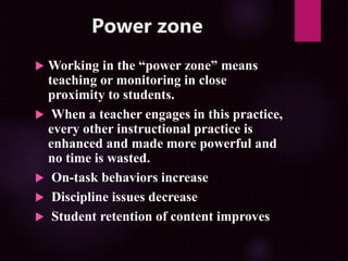Power zone
 Working in the “power zone” means
teaching or monitoring in close
proximity to students.
 When a teacher engages in this practice,
every other instructional practice is
enhanced and made more powerful and
no time is wasted.
 On-task behaviors increase
 Discipline issues decrease
 Student retention of content improves
 