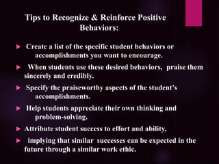 Tips to Recognize & Reinforce Positive
Behaviors:
 Create a list of the specific student behaviors or
accomplishments you want to encourage.
 When students use these desired behaviors, praise them
sincerely and credibly.
 Specify the praiseworthy aspects of the student’s
accomplishments.
 Help students appreciate their own thinking and
problem-solving.
 Attribute student success to effort and ability,
 implying that similar successes can be expected in the
future through a similar work ethic.
 