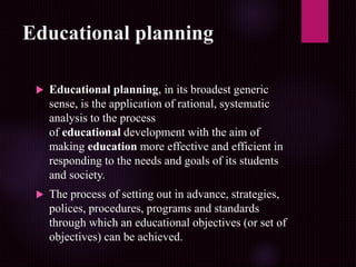 Educational planning
 Educational planning, in its broadest generic
sense, is the application of rational, systematic
analysis to the process
of educational development with the aim of
making education more effective and efficient in
responding to the needs and goals of its students
and society.
 The process of setting out in advance, strategies,
polices, procedures, programs and standards
through which an educational objectives (or set of
objectives) can be achieved.
 