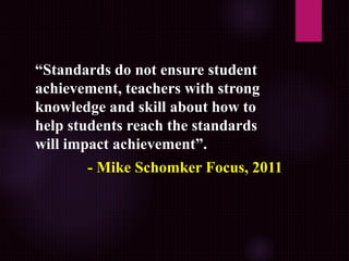 “Standards do not ensure student
achievement, teachers with strong
knowledge and skill about how to
help students reach the standards
will impact achievement”.
- Mike Schomker Focus, 2011
 