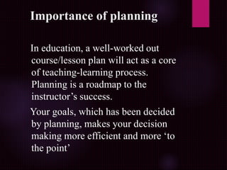 Importance of planning
In education, a well-worked out
course/lesson plan will act as a core
of teaching-learning process.
Planning is a roadmap to the
instructor’s success.
Your goals, which has been decided
by planning, makes your decision
making more efficient and more ‘to
the point’
 
