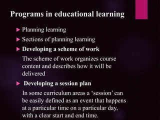 Programs in educational learning
 Planning learning
 Sections of planning learning
 Developing a scheme of work
The scheme of work organizes course
content and describes how it will be
delivered
 Developing a session plan
In some curriculum areas a ‘session’ can
be easily defined as an event that happens
at a particular time on a particular day,
with a clear start and end time.
 