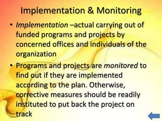 Implementation & Monitoring
• Implementation –actual carrying out of
funded programs and projects by
concerned offices and individuals of the
organization
• Programs and projects are monitored to
find out if they are implemented
according to the plan. Otherwise,
corrective measures should be readily
instituted to put back the project on
track
 