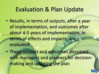 Evaluation & Plan Update
• Results, in terms of outputs, after a year
of implementation, and outcomes after
about 4-5 years of implementation, in
terms of effects and impacts, are
evaluated
• These outputs and outcomes discussed
with managers and planners for decision-
making and updating the plan
 