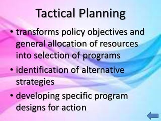 Tactical Planning
• transforms policy objectives and
general allocation of resources
into selection of programs
• identification of alternative
strategies
• developing specific program
designs for action
 
