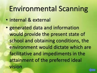 Environmental Scanning
• internal & external
• generated data and information
would provide the present state of
school and obtaining conditions, the
environment would dictate which are
facilitative and impediments in the
attainment of the preferred ideal
vision
 