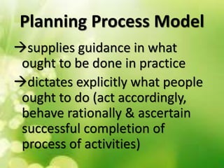 Planning Process Model
supplies guidance in what
ought to be done in practice
dictates explicitly what people
ought to do (act accordingly,
behave rationally & ascertain
successful completion of
process of activities)
 