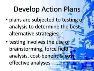 Develop Action Plans
• plans are subjected to testing or
analysis to determine the best
alternative strategies
• testing involves the use of
brainstorming, force field
analysis, cost-benefit & cost-
effective analyses
 