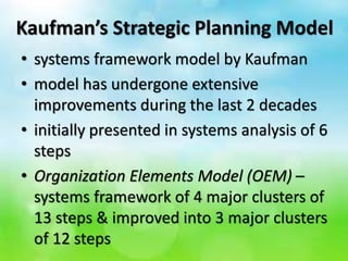 Kaufman’s Strategic Planning Model
• systems framework model by Kaufman
• model has undergone extensive
improvements during the last 2 decades
• initially presented in systems analysis of 6
steps
• Organization Elements Model (OEM) –
systems framework of 4 major clusters of
13 steps & improved into 3 major clusters
of 12 steps
 