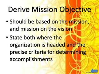 Derive Mission Objective
• Should be based on the mission,
and mission on the vision
• State both where the
organization is headed and the
precise criteria for determining
accomplishments
 