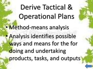 Derive Tactical &
Operational Plans
• Method-means analysis
• Analysis identifies possible
ways and means for the for
doing and undertaking
products, tasks, and outputs
 